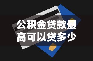 公积金贷款最高可以贷多少：公积金贷款额度上限是多少？