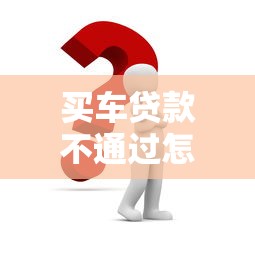 买车贷款不通过怎么办：车贷申请被拒后如何解决