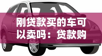 刚贷款买的车可以卖吗：贷款购车后能否立即出售