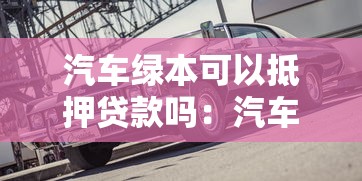 汽车绿本可以抵押贷款吗：汽车绿本抵押贷款有哪些限制条件