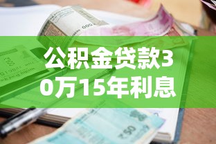 公积金贷款30万15年利息多少：公积金贷30万15年总利息要多少