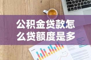 公积金贷款怎么贷额度是多少：公积金贷款额度上限如何查询