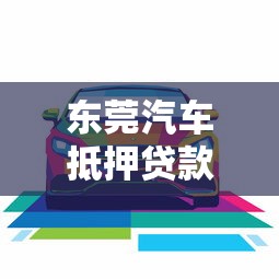 东莞汽车抵押贷款哪家好：东莞哪家车抵贷机构更靠谱