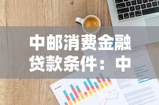 中邮消费金融贷款条件：中邮消费贷申请需要哪些资质