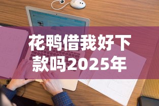 花鸭借我好下款吗2025年精选，看看这5个最容易下款的网贷平台
