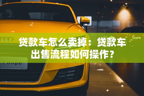 贷款车怎么卖掉：贷款车出售流程如何操作？