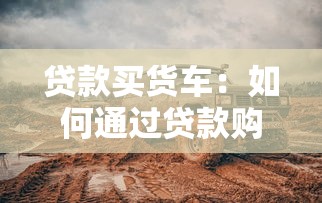 贷款买货车：如何通过贷款购置货运车辆