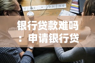 银行贷款难吗：申请银行贷款会遇到哪些阻碍