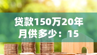 贷款150万20年月供多少：150万房贷20年每月还多少钱