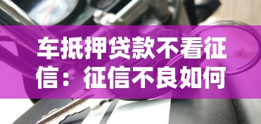 车抵押贷款不看征信：征信不良如何办理车辆抵押贷款