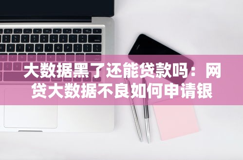 大数据黑了还能贷款吗：网贷大数据不良如何申请银行贷款