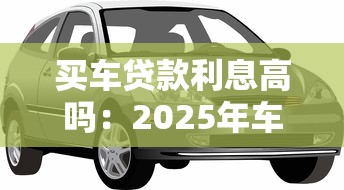 买车贷款利息高吗：2025年车贷利率究竟有多高？