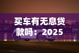 买车有无息贷款吗：2025年购车免息贷款政策有哪些
