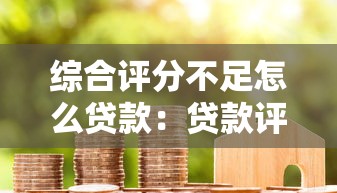 综合评分不足怎么贷款：贷款评分不足如何成功获批