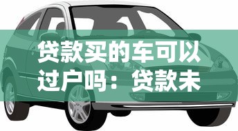贷款买的车可以过户吗：贷款未结清的车辆如何过户