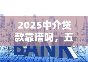 2025中介贷款靠谱吗，五大2025最新小贷款平台好下款