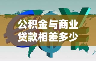 公积金与商业贷款相差多少：公积金和商贷利息差距有多大