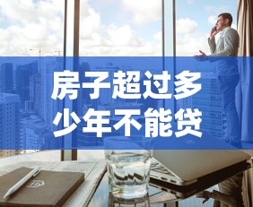 房子超过多少年不能贷款：房产贷款年限上限是多少