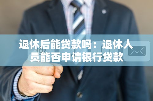 退休后能贷款吗：退休人员能否申请银行贷款