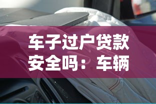 车子过户贷款安全吗：车辆过户贷款有哪些潜在风险