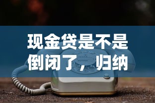 现金贷是不是倒闭了，归纳5个2025最新网贷平台电话