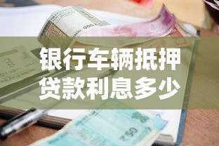 银行车辆抵押贷款利息多少：2025年银行车抵贷利率区间是多少