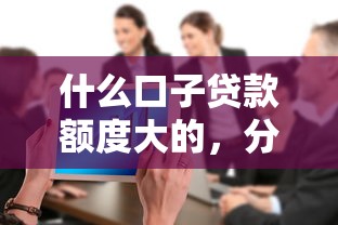 什么口子贷款额度大的，分享五个2025最新贷款公司平台