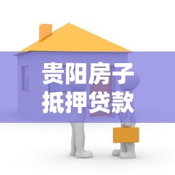 贵阳房子抵押贷款：贵阳房产抵押贷款如何办理