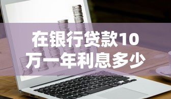 在银行贷款10万一年利息多少：10万贷款年利息最低要付多少