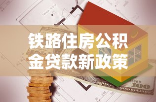铁路住房公积金贷款新政策：铁路公积金贷款额度调整了哪些方面