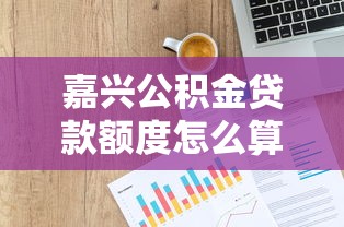 嘉兴公积金贷款额度怎么算：嘉兴公积金最高可贷额度如何计算