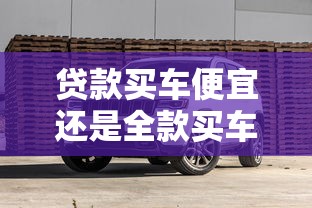 贷款买车便宜还是全款买车便宜：贷款购车和全款购车哪个更划算