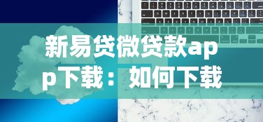 新易贷微贷款app下载：如何下载新易贷微贷款应用程序
