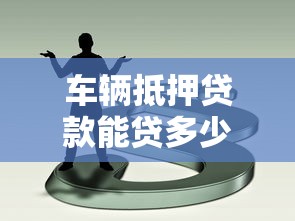 车辆抵押贷款能贷多少：车抵贷最高可获多少额度