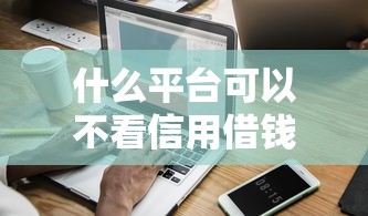 什么平台可以不看信用借钱，盘点五个2025最新十大良心贷款平台利息低一点