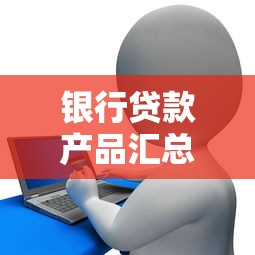 银行贷款产品汇总：银行主流贷款类型有哪些选择