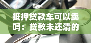 抵押贷款车可以卖吗：贷款未还清的车辆能出售吗
