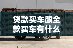 贷款买车跟全款买车有什么区别：贷款与全款购车差异何在