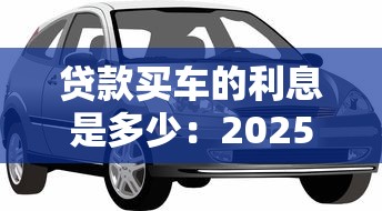 贷款买车的利息是多少：2025年车贷利率区间是多少