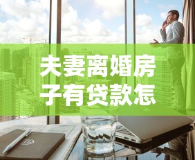 夫妻离婚房子有贷款怎么过户：离婚后未还贷房产如何办理过户