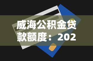 威海公积金贷款额度：2025年威海公积金最高可贷多少