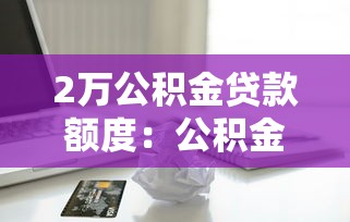 2万公积金贷款额度：公积金余额2万能贷多少钱