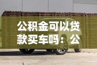 公积金可以贷款买车吗：公积金能用于购车贷款吗