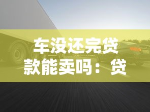 车没还完贷款能卖吗：贷款未结清的车辆能否转让出售
