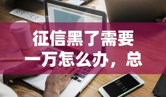 征信黑了需要一万怎么办，总结五个2025最新大数据不好平台可以借钱