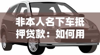非本人名下车抵押贷款：如何用他人车辆办理抵押贷款