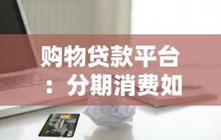 购物贷款平台：分期消费如何选择靠谱渠道