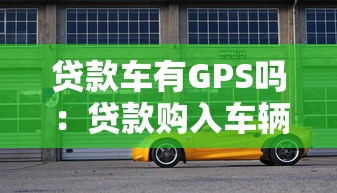 贷款车有GPS吗：贷款购入车辆是否配备GPS定位