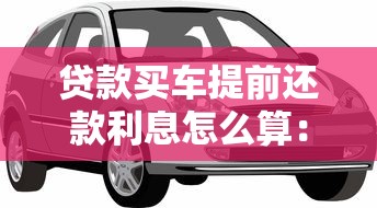 贷款买车提前还款利息怎么算：提前还车贷利息如何计算