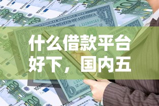什么借款平台好下，国内五大2025最新有借款平台可以贷款
